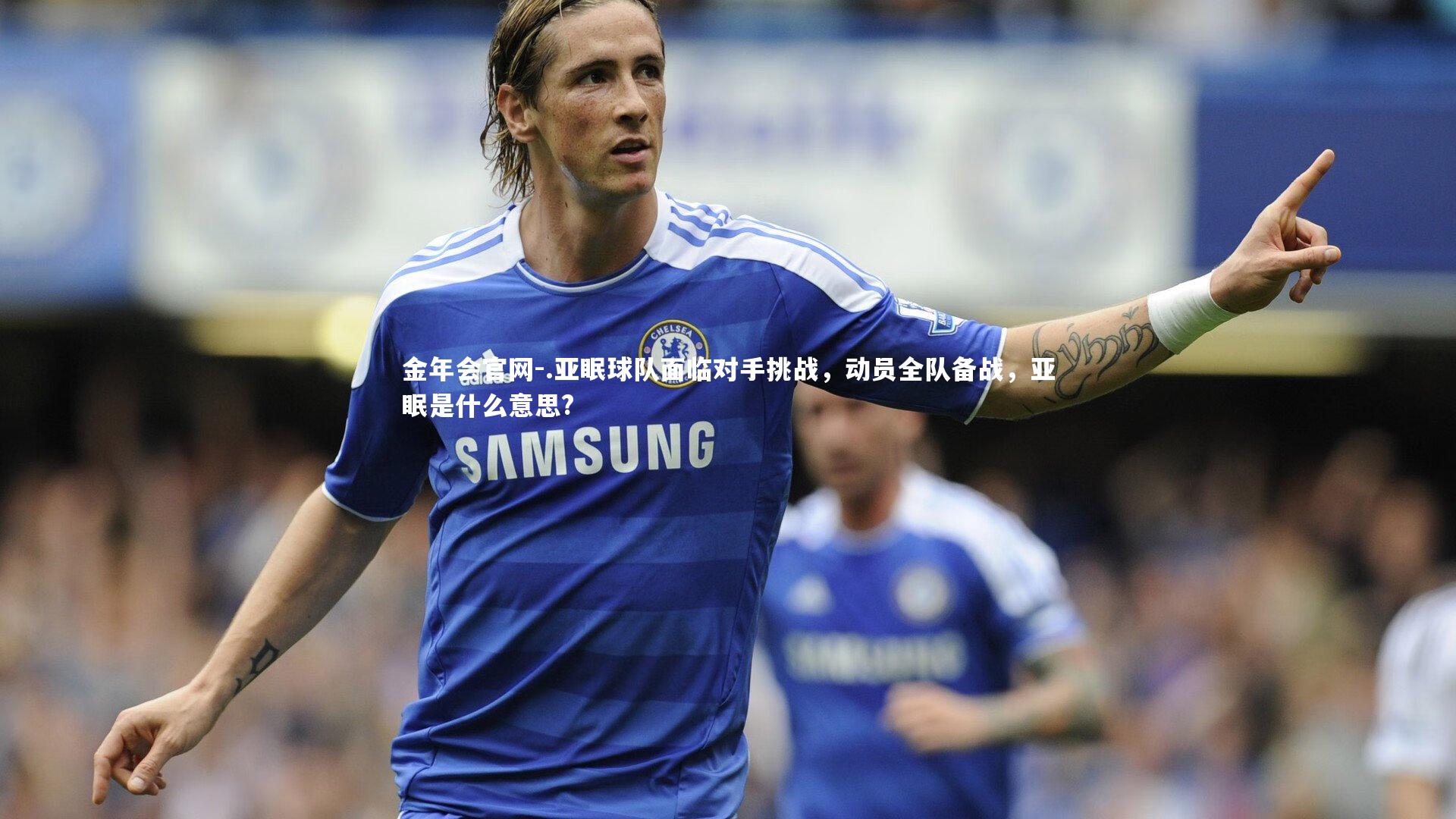 金年会官网-.亚眠球队面临对手挑战，动员全队备战，亚眠是什么意思?